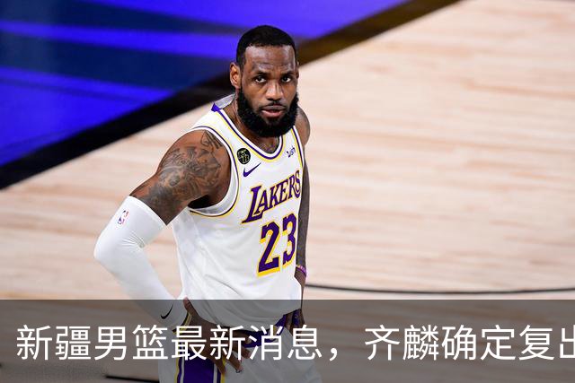 新疆男篮最新消息，齐麟确定复出，沙拉木谈登顶队史得分王！
