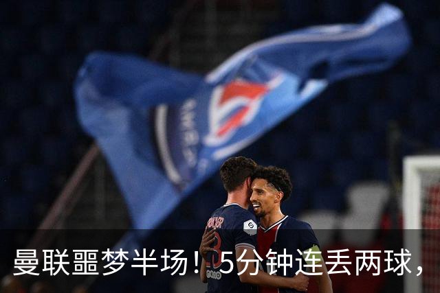 曼联噩梦半场！5分钟连丢两球，约罗超巨失误，海文剪刀脚逃红