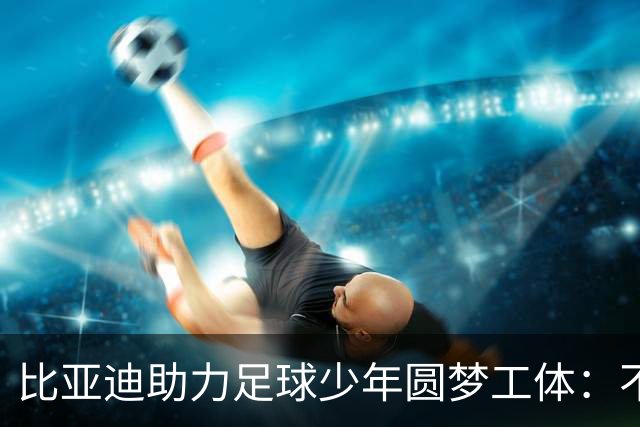 比亚迪助力足球少年圆梦工体：不止造车，更筑热爱