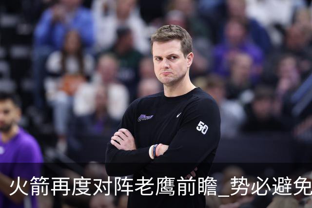 火箭再度对阵老鹰前瞻 势必避免被横扫的老鹰 会做出哪些调整