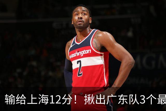 输给上海12分！揪出广东队3个最差之人，坑惨了球队