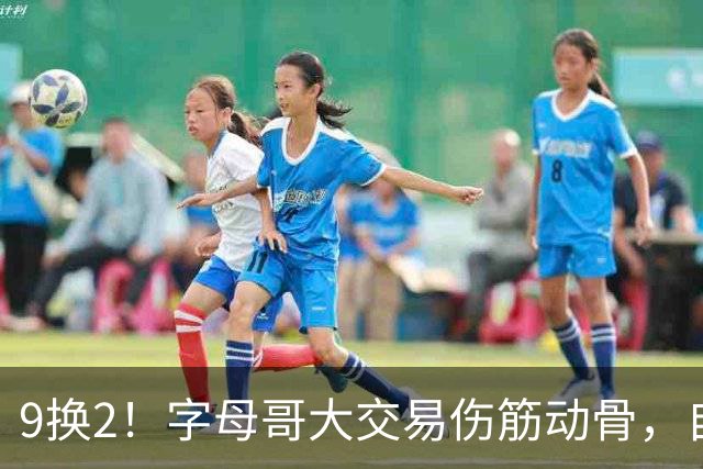 9换2！字母哥大交易伤筋动骨，自己选的路跪着也要走完